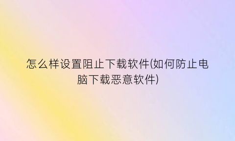 怎么样设置阻止下载软件(如何防止电脑下载恶意软件)