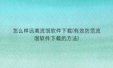 怎么样远离流氓软件下载(有效防范流氓软件下载的方法)