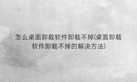 怎么桌面卸载软件卸载不掉(桌面卸载软件卸载不掉的解决方法)