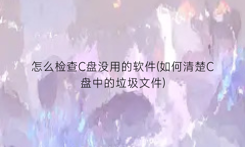 怎么检查C盘没用的软件(如何清楚C盘中的垃圾文件)