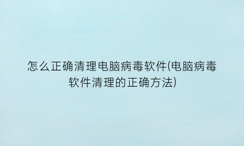 怎么正确清理电脑病毒软件(电脑病毒软件清理的正确方法)