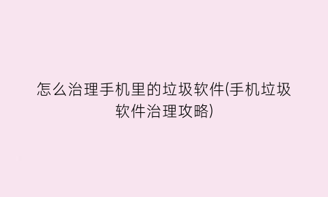 “怎么治理手机里的垃圾软件(手机垃圾软件治理攻略)