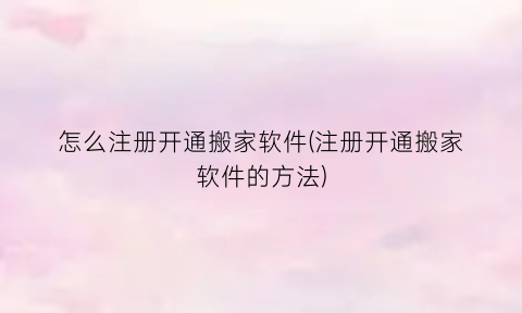 怎么注册开通搬家软件(注册开通搬家软件的方法)