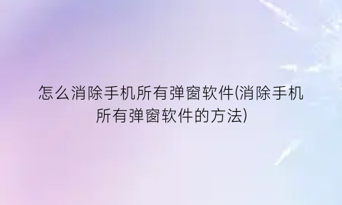 怎么消除手机所有弹窗软件(消除手机所有弹窗软件的方法)