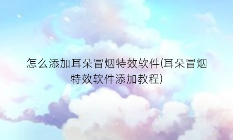 怎么添加耳朵冒烟特效软件(耳朵冒烟特效软件添加教程)