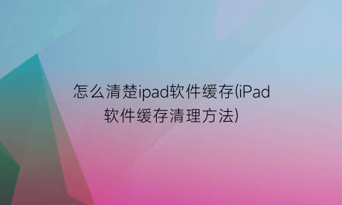 怎么清楚ipad软件缓存(iPad软件缓存清理方法)