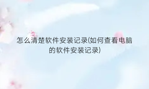 怎么清楚软件安装记录(如何查看电脑的软件安装记录)