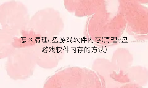 怎么清理c盘游戏软件内存(清理c盘游戏软件内存的方法)