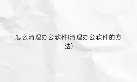“怎么清理办公软件(清理办公软件的方法)