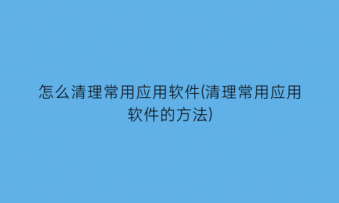 怎么清理常用应用软件(清理常用应用软件的方法)