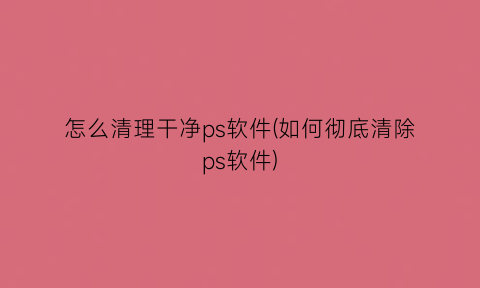 “怎么清理干净ps软件(如何彻底清除ps软件)