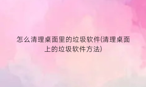 怎么清理桌面里的垃圾软件(清理桌面上的垃圾软件方法)