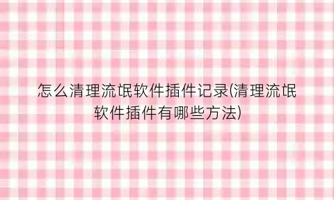 “怎么清理流氓软件插件记录(清理流氓软件插件有哪些方法)