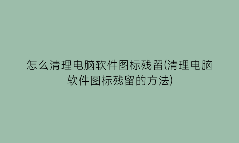 怎么清理电脑软件图标残留(清理电脑软件图标残留的方法)