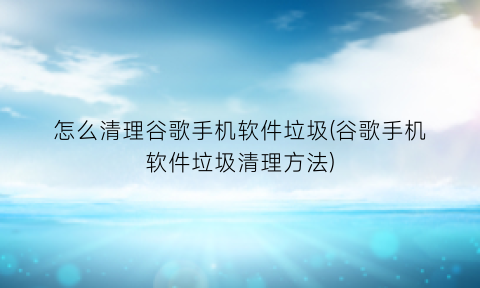 怎么清理谷歌手机软件垃圾(谷歌手机软件垃圾清理方法)