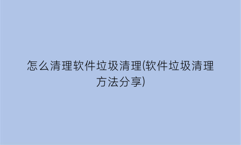 怎么清理软件垃圾清理(软件垃圾清理方法分享)