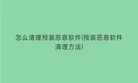 “怎么清理预装恶意软件(预装恶意软件清理方法)