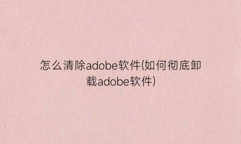 “怎么清除adobe软件(如何彻底卸载adobe软件)