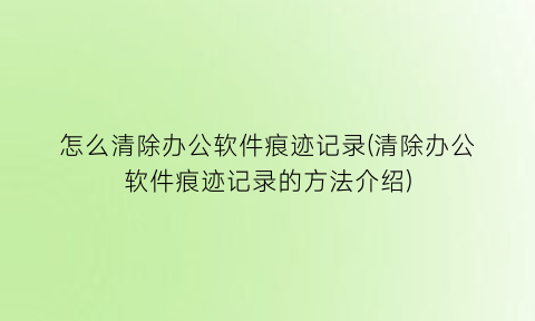 怎么清除办公软件痕迹记录(清除办公软件痕迹记录的方法介绍)