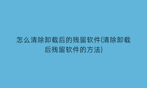 怎么清除卸载后的残留软件(清除卸载后残留软件的方法)