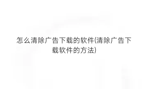 “怎么清除广告下载的软件(清除广告下载软件的方法)
