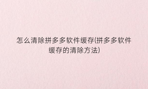 “怎么清除拼多多软件缓存(拼多多软件缓存的清除方法)