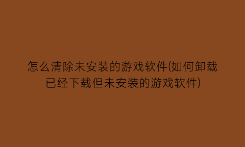 “怎么清除未安装的游戏软件(如何卸载已经下载但未安装的游戏软件)