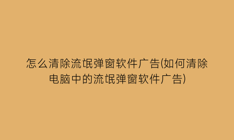 怎么清除流氓弹窗软件广告(如何清除电脑中的流氓弹窗软件广告)