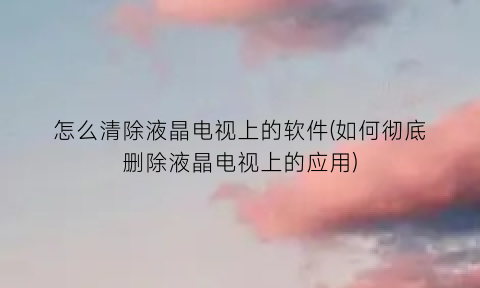 怎么清除液晶电视上的软件(如何彻底删除液晶电视上的应用)