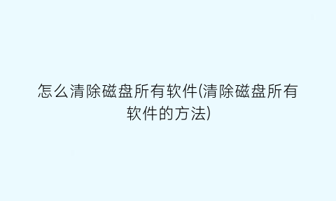 怎么清除磁盘所有软件(清除磁盘所有软件的方法)