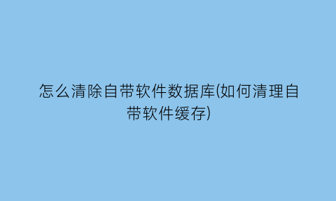 怎么清除自带软件数据库(如何清理自带软件缓存)