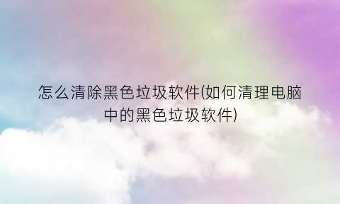 怎么清除黑色垃圾软件(如何清理电脑中的黑色垃圾软件)