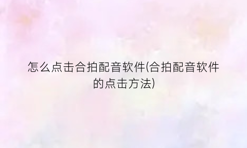 怎么点击合拍配音软件(合拍配音软件的点击方法)