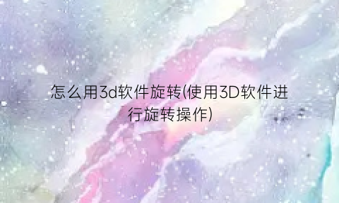 怎么用3d软件旋转(使用3D软件进行旋转操作)