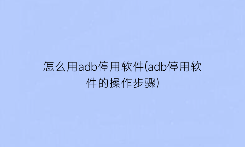 怎么用adb停用软件(adb停用软件的操作步骤)