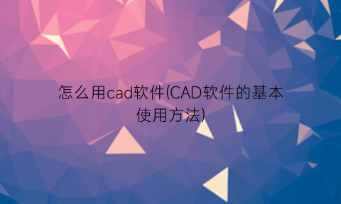 怎么用cad软件(CAD软件的基本使用方法)