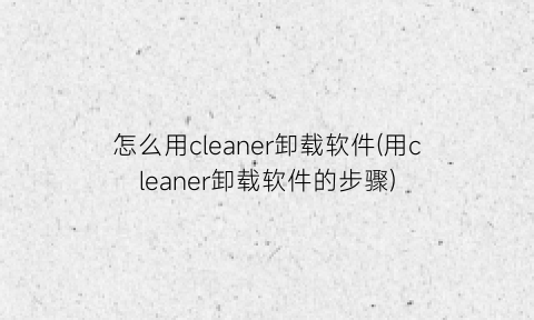 “怎么用cleaner卸载软件(用cleaner卸载软件的步骤)