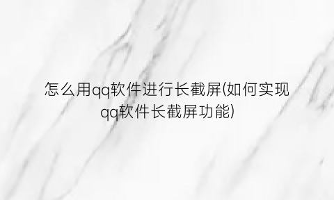 怎么用qq软件进行长截屏(如何实现qq软件长截屏功能)