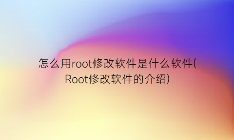 怎么用root修改软件是什么软件(Root修改软件的介绍)