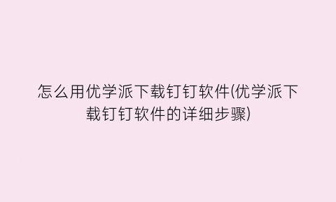 “怎么用优学派下载钉钉软件(优学派下载钉钉软件的详细步骤)