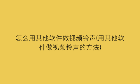 “怎么用其他软件做视频铃声(用其他软件做视频铃声的方法)