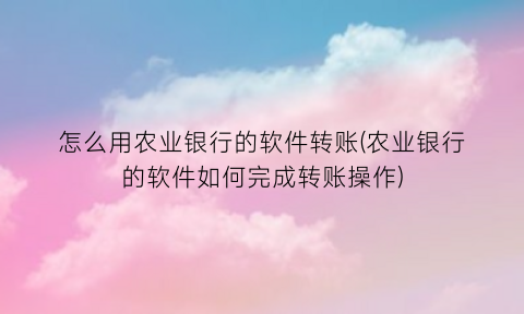 “怎么用农业银行的软件转账(农业银行的软件如何完成转账操作)