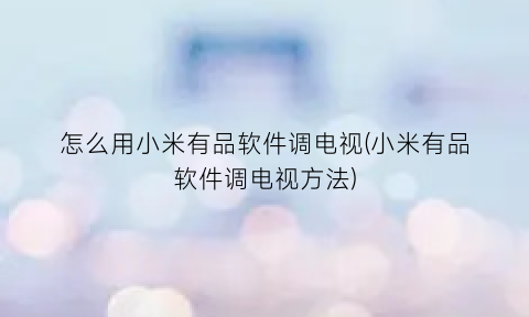“怎么用小米有品软件调电视(小米有品软件调电视方法)