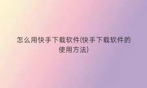 “怎么用快手下载软件(快手下载软件的使用方法)