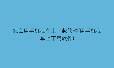 怎么用手机在车上下载软件(用手机在车上下载软件)