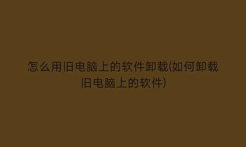 “怎么用旧电脑上的软件卸载(如何卸载旧电脑上的软件)