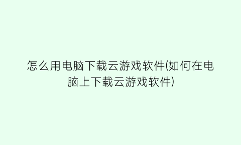 怎么用电脑下载云游戏软件(如何在电脑上下载云游戏软件)