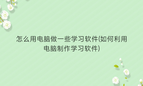 怎么用电脑做一些学习软件(如何利用电脑制作学习软件)