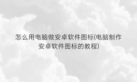 “怎么用电脑做安卓软件图标(电脑制作安卓软件图标的教程)