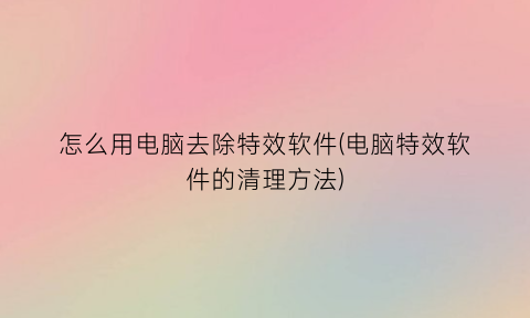 怎么用电脑去除特效软件(电脑特效软件的清理方法)